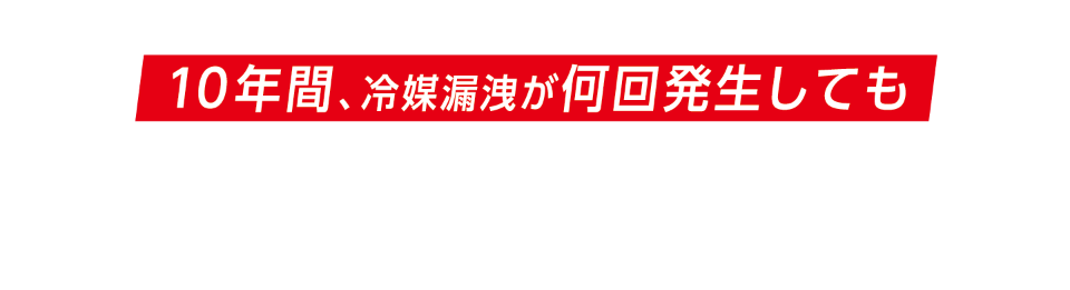 『冷媒漏洩10年保証制度』では、この「冷媒漏洩による修理費」を10年間、冷媒漏洩が何回発生しても無償対応いたします！