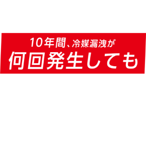 『冷媒漏洩10年保証制度』では、この「冷媒漏洩による修理費」を10年間、冷媒漏洩が何回発生しても無償対応いたします！