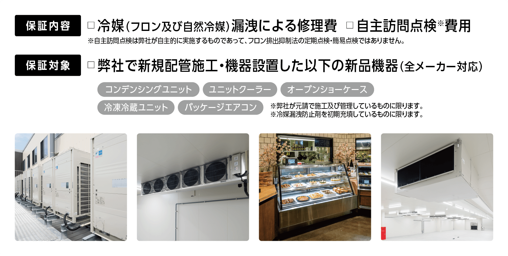 □保証内容：冷媒(フロンおよび自然冷媒)による修理費、自主訪問点検費用□保証対象：弊社で新規配管施工・機器設置した以下の新品機器(全メーカー対応)