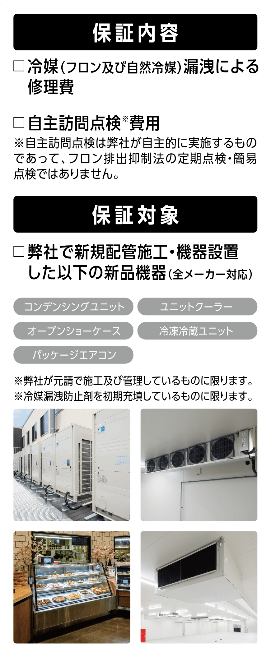 □保証内容：冷媒(フロンおよび自然冷媒)による修理費、自主訪問点検費用□保証対象：弊社で新規配管施工・機器設置した以下の新品機器(全メーカー対応)